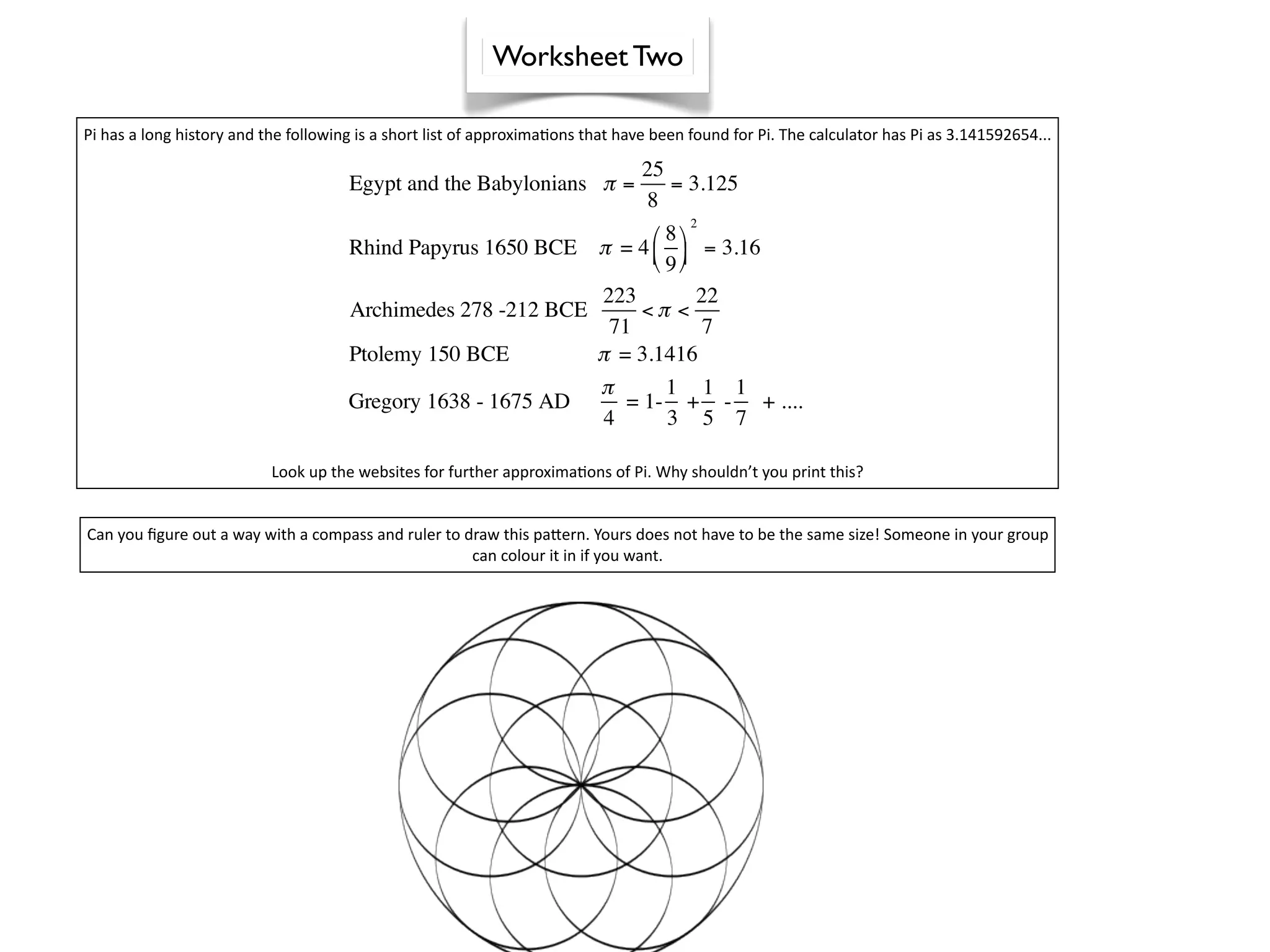 Worksheet Two

Pi has a long history and the following is a short list of approxima^ons that have been found for Pi. The calculator has Pi as 3.141592654...

                                                                                 25
                                      Egypt and the Babylonians π =                 = 3.125
                                                                                 8
                                                                                        2
                                                                    8
                                      Rhind Papyrus 1650 BCE π = 4   = 3.16
                                                                    9
                                                                          223        22
                                      Archimedes 278 -212 BCE                   <π <
                                                                            71        7
                                      Ptolemy 150 BCE                     π = 3.1416
                                                                          π       1 1 1
                                      Gregory 1638 - 1675 AD                  = 1- + - + ....
                                                                           4      3 5 7

                           Look up the websites for further approxima^ons of Pi. Why shouldn’t you print this?


Can you ﬁgure out a way with a compass and ruler to draw this pajern. Yours does not have to be the same size! Someone in your group 
                                                     can colour it in if you want.
 