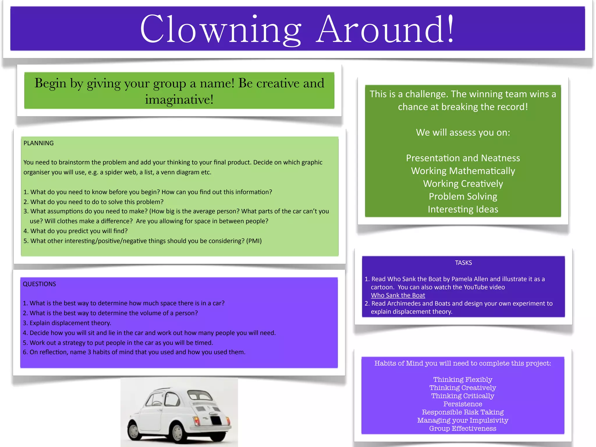 Begin by giving your group a name! Be creative and
                                                                                                           This is a challenge. The winning team wins a 
                       imaginative!                                                                                chance at breaking the record! 

                                                                                                                           We will assess you on:
PLANNING 

You need to brainstorm the problem and add your thinking to your ﬁnal product. Decide on which graphic                  Presenta^on and Neatness
organiser you will use, e.g. a spider web, a list, a venn diagram etc.                                                   Working Mathema^cally
                                                                                                                            Working Crea^vely
1. What do you need to know before you begin? How can you ﬁnd out this informa^on?
2. What do you need to do to solve this problem?
                                                                                                                             Problem Solving
3. What assump^ons do you need to make? (How big is the average person? What parts of the car can’t you                      Interes^ng Ideas
    use? Will clothes make a diﬀerence?  Are you allowing for space in between people?
4. What do you predict you will ﬁnd?
5. What other interes^ng/posi^ve/nega^ve things should you be considering? (PMI)


                                                                                                                                         TASKS

                                                                                                          1. Read Who Sank the Boat by Pamela Allen and illustrate it as a 
QUESTIONS                                                                                                     cartoon.  You can also watch the YouTube video
                                                                                                              Who Sank the Boat
1. What is the best way to determine how much space there is in a car?                                    2. Read Archimedes and Boats and design your own experiment to 
2. What is the best way to determine the volume of a person?                                                  explain displacement theory.
3. Explain displacement theory.
4. Decide how you will sit and lie in the car and work out how many people you will need.
5. Work out a strategy to put people in the car as you will be ^med.
6. On reﬂec^on, name 3 habits of mind that you used and how you used them.
                                                                                                             Habits of Mind you will need to complete this project:

                                                                                                                                Thinking Flexibly
                                                                                                                               Thinking Creatively
                                                                                                                               Thinking Critically
                                                                                                                                   Persistence
                                                                                                                             Responsible Risk Taking
                                                                                                                            Managing your Impulsivity
                                                                                                                               Group Effectiveness
 