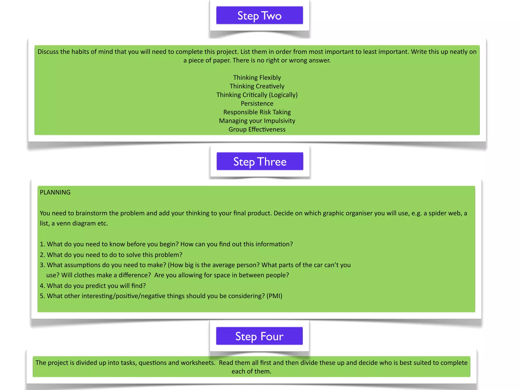 Step Two

Discuss the habits of mind that you will need to complete this project. List them in order from most important to least important. Write this up neatly on 
                                                   a piece of paper. There is no right or wrong answer.

                                                                    Thinking Flexibly
                                                                  Thinking Crea^vely
                                                              Thinking Cri^cally (Logically)
                                                                      Persistence
                                                                Responsible Risk Taking
                                                               Managing your Impulsivity
                                                                  Group Eﬀec^veness



                                                                    Step Three

 PLANNING 

 You need to brainstorm the problem and add your thinking to your ﬁnal product. Decide on which graphic organiser you will use, e.g. a spider web, a 
 list, a venn diagram etc.

 1. What do you need to know before you begin? How can you ﬁnd out this informa^on?
 2. What do you need to do to solve this problem?
 3. What assump^ons do you need to make? (How big is the average person? What parts of the car can’t you
     use? Will clothes make a diﬀerence?  Are you allowing for space in between people?
 4. What do you predict you will ﬁnd?
 5. What other interes^ng/posi^ve/nega^ve things should you be considering? (PMI)




                                                                     Step Four

The project is divided up into tasks, ques^ons and worksheets.  Read them all ﬁrst and then divide these up and decide who is best suited to complete 
                                                                    each of them.  
 