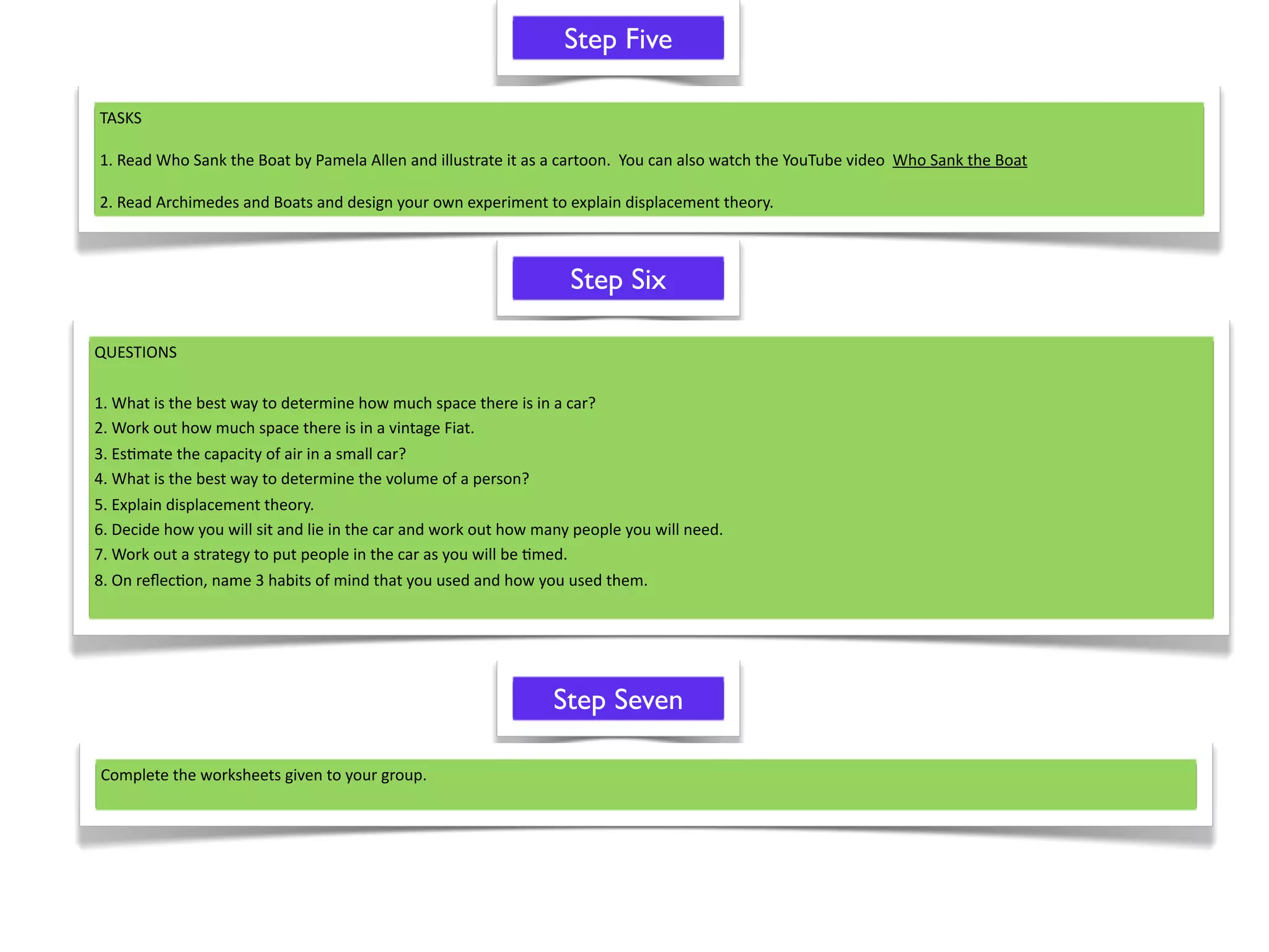Step Five

TASKS

1. Read Who Sank the Boat by Pamela Allen and illustrate it as a cartoon.  You can also watch the YouTube video  Who Sank the Boat

2. Read Archimedes and Boats and design your own experiment to explain displacement theory.



                                                                   Step Six

QUESTIONS

1. What is the best way to determine how much space there is in a car? 
2. Work out how much space there is in a vintage Fiat.
3. Es^mate the capacity of air in a small car?
4. What is the best way to determine the volume of a person?
5. Explain displacement theory.
6. Decide how you will sit and lie in the car and work out how many people you will need.
7. Work out a strategy to put people in the car as you will be ^med.
8. On reﬂec^on, name 3 habits of mind that you used and how you used them.




                                                                Step Seven

Complete the worksheets given to your group.
 