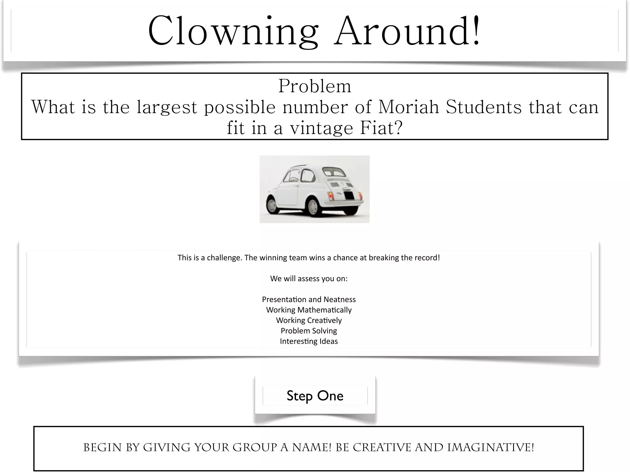 This is a challenge. The winning team wins a chance at breaking the record! 

                                       We will assess you on:

                                     Presenta^on and Neatness
                                      Working Mathema^cally
                                         Working Crea^vely
                                          Problem Solving
                                          Interes^ng Ideas




                                            Step One


Begin by giving your group a name! Be creative and imaginative!
 