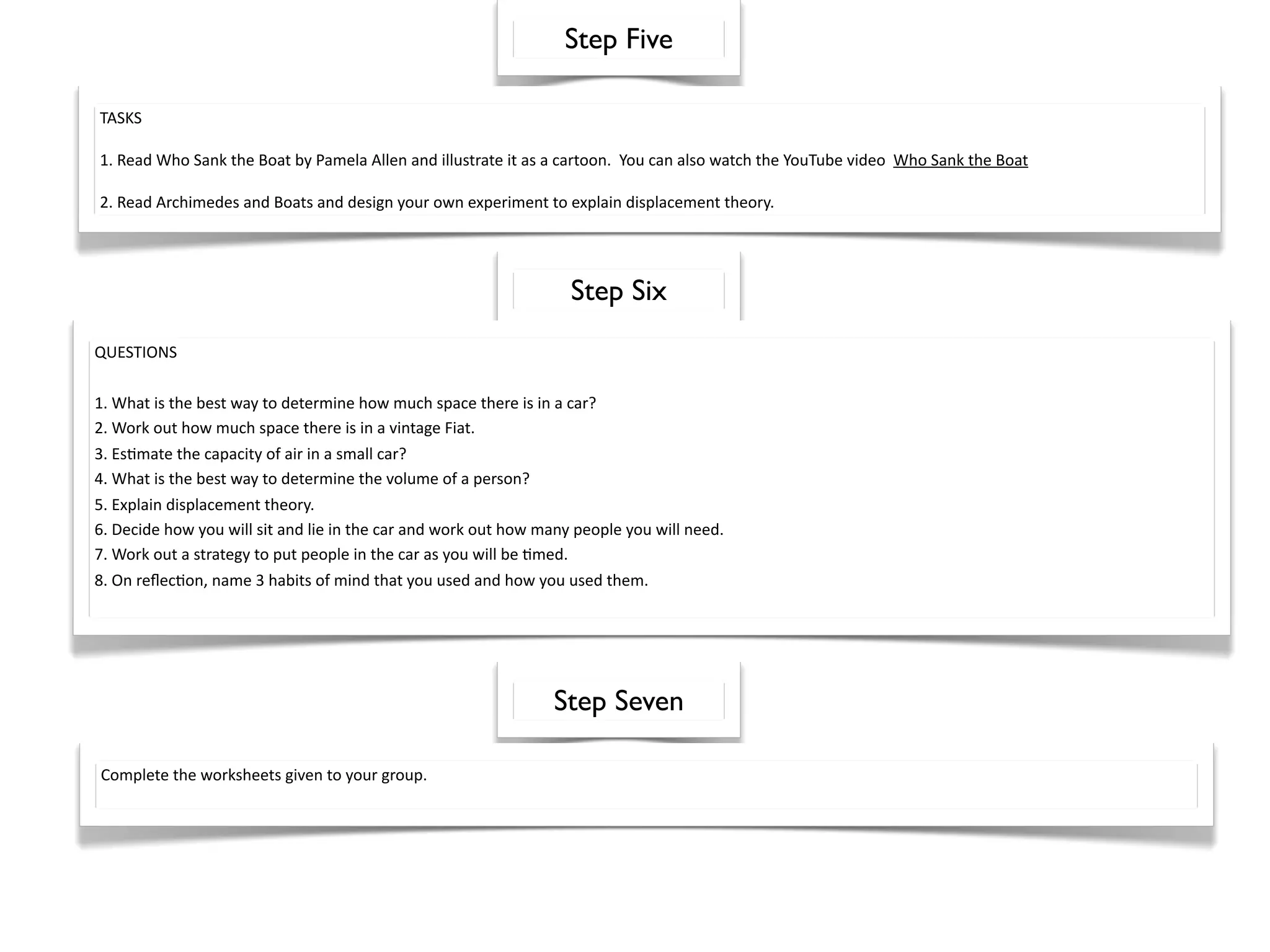 Step Five

TASKS

1. Read Who Sank the Boat by Pamela Allen and illustrate it as a cartoon.  You can also watch the YouTube video  Who Sank the Boat

2. Read Archimedes and Boats and design your own experiment to explain displacement theory.




                                                                   Step Six
QUESTIONS

1. What is the best way to determine how much space there is in a car? 
2. Work out how much space there is in a vintage Fiat.
3. Es^mate the capacity of air in a small car?
4. What is the best way to determine the volume of a person?
5. Explain displacement theory.
6. Decide how you will sit and lie in the car and work out how many people you will need.
7. Work out a strategy to put people in the car as you will be ^med.
8. On reﬂec^on, name 3 habits of mind that you used and how you used them.




                                                                Step Seven

Complete the worksheets given to your group.
 