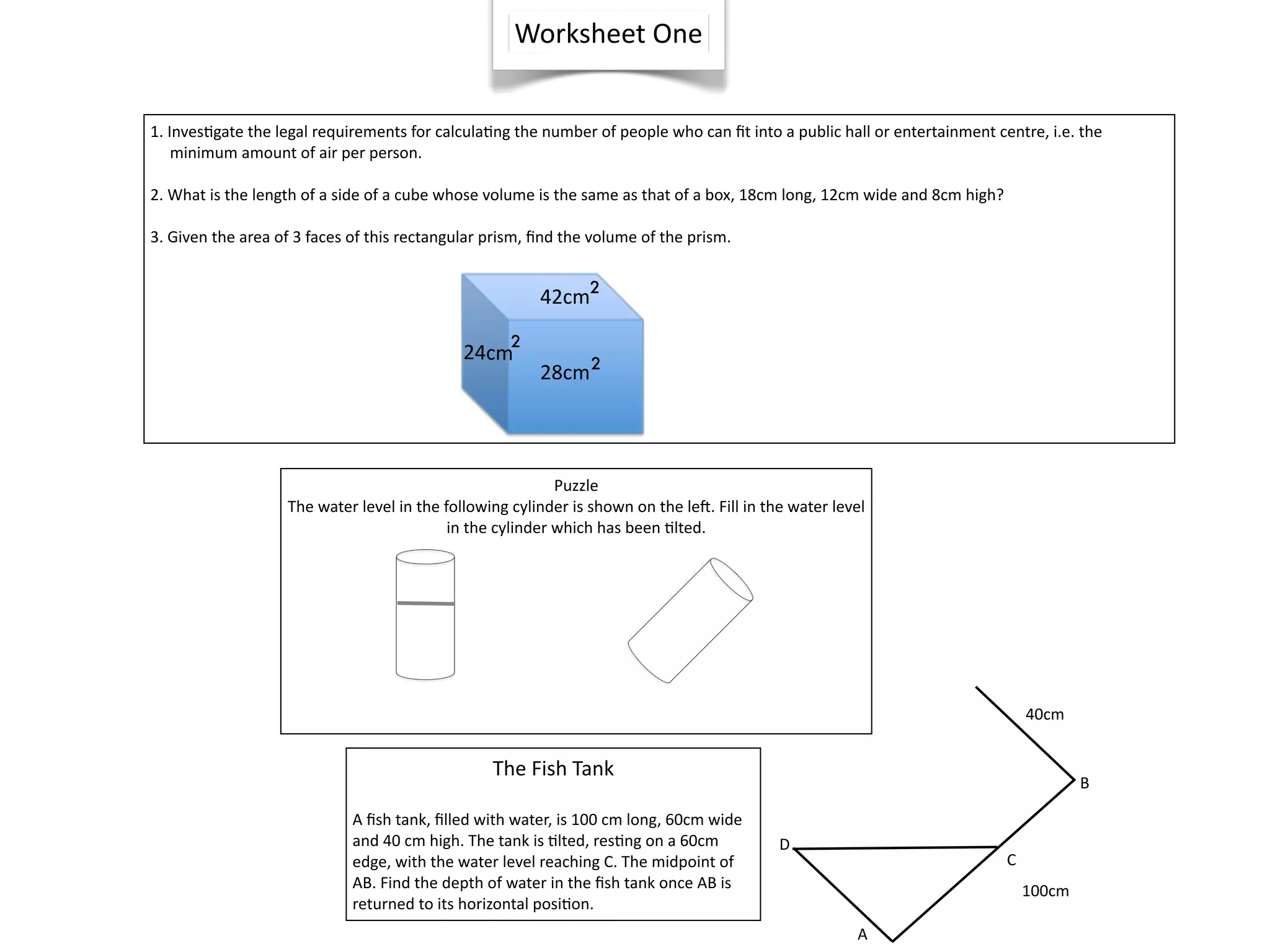 Worksheet One


1. Inves^gate the legal requirements for calcula^ng the number of people who can ﬁt into a public hall or entertainment centre, i.e. the     
     minimum amount of air per person.

2. What is the length of a side of a cube whose volume is the same as that of a box, 18cm long, 12cm wide and 8cm high?

3. Given the area of 3 faces of this rectangular prism, ﬁnd the volume of the prism.
 

                                                        42cm2
                                                    2
                                             24cm
                                                        28cm 2




                                                           Puzzle
                   The water level in the following cylinder is shown on the lel. Fill in the water level
                                           in the cylinder which has been ^lted.




                                                                                                                                40cm


                                                 The Fish Tank
                                                                                                                                        B

                             A ﬁsh tank, ﬁlled with water, is 100 cm long, 60cm wide 
                             and 40 cm high. The tank is ^lted, res^ng on a 60cm            D
                             edge, with the water level reaching C. The midpoint of                                         C
                             AB. Find the depth of water in the ﬁsh tank once AB is                                             100cm
                             returned to its horizontal posi^on.
                                                                                                       A
 