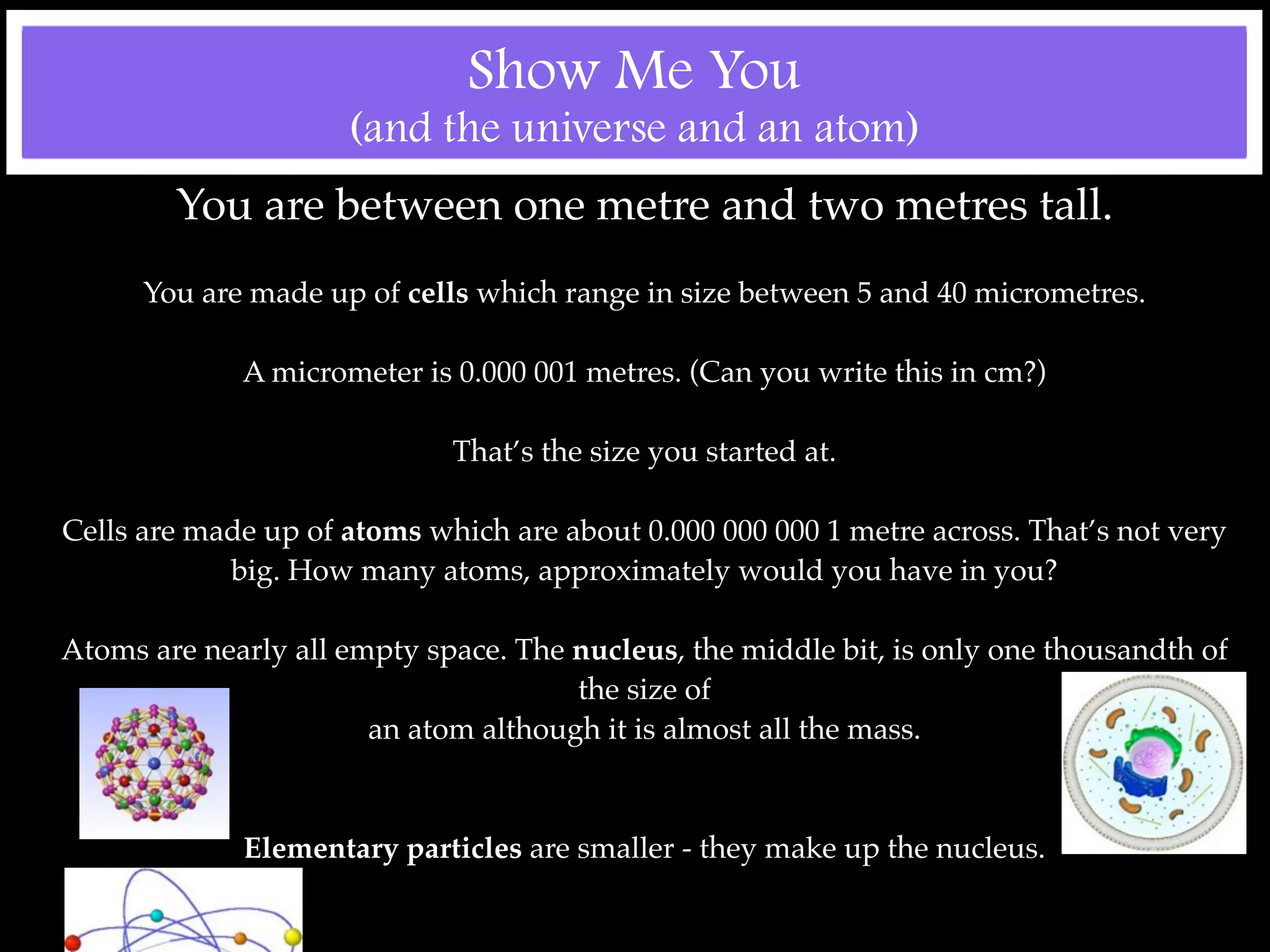Show Me You
                     (and the universe and an atom)
        You are between one metre and two metres tall.
      You are made up of cells which range in size between 5 and 40 micrometres.

             A micrometer is 0.000 001 metres. (Can you write this in cm?)

                             That’s the size you started at.

Cells are made up of atoms which are about 0.000 000 000 1 metre across. That’s not very
            big. How many atoms, approximately would you have in you?

Atoms are nearly all empty space. The nucleus, the middle bit, is only one thousandth of
                                      the size of
                       an atom although it is almost all the mass.



             Elementary particles are smaller - they make up the nucleus.
 