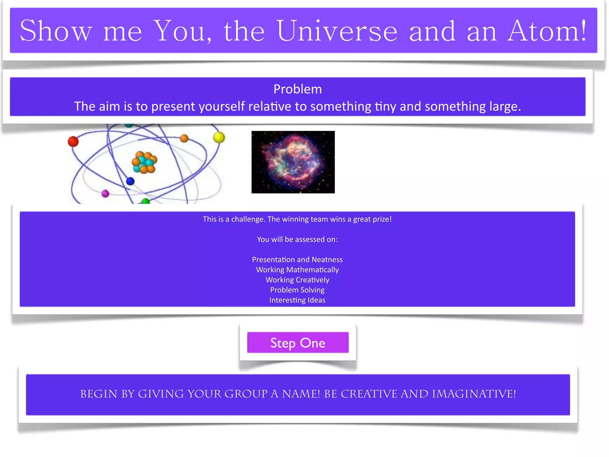 Problem
The aim is to present yourself rela^ve to something ^ny and something large.




                     This is a challenge. The winning team wins a great prize! 

                                     You will be assessed on:

                                   Presenta^on and Neatness
                                    Working Mathema^cally
                                       Working Crea^vely
                                        Problem Solving
                                        Interes^ng Ideas




                                         Step One


Begin by giving your group a name! Be creative and imaginative!
 