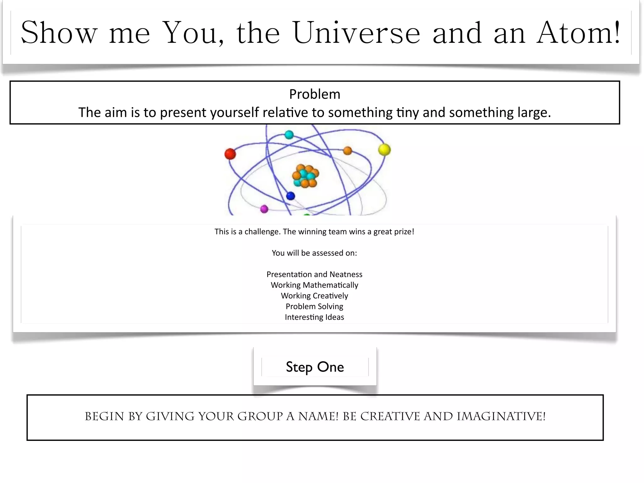 Problem
The aim is to present yourself rela^ve to something ^ny and something large.




                     This is a challenge. The winning team wins a great prize! 

                                     You will be assessed on:

                                   Presenta^on and Neatness
                                    Working Mathema^cally
                                       Working Crea^vely
                                        Problem Solving
                                        Interes^ng Ideas




                                         Step One


Begin by giving your group a name! Be creative and imaginative!
 