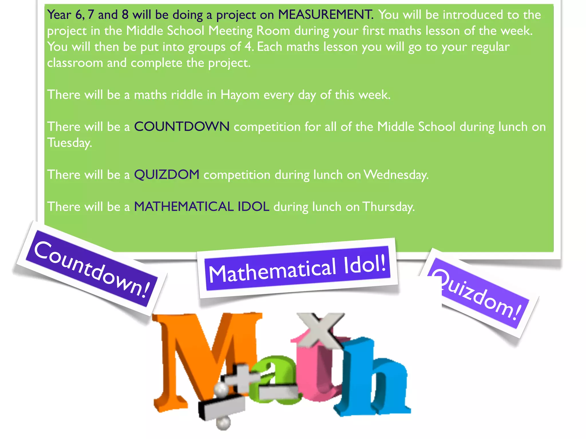 Year 6, 7 and 8 will be doing a project on MEASUREMENT. You will be introduced to the
 project in the Middle School Meeting Room during your ﬁrst maths lesson of the week.
 You will then be put into groups of 4. Each maths lesson you will go to your regular
 classroom and complete the project.

 There will be a maths riddle in Hayom every day of this week.

 There will be a COUNTDOWN competition for all of the Middle School during lunch on
 Tuesday.

 There will be a QUIZDOM competition during lunch on Wednesday.

 There will be a MATHEMATICAL IDOL during lunch on Thursday.


Cou
      ntdo                         matical Idol!
          wn!                Mathe                                Qu
                                                                       izdo
                                                                             m!
 