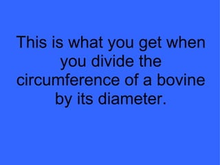 This is what you get when you divide the circumference of a bovine by its diameter. 