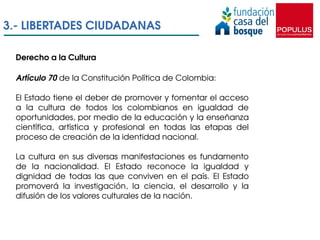 3.­ LIBERTADES CIUDADANAS

 Derecho a la Cultura

 Artículo 70 de la Constitución Política de Colombia:

 El Estado tiene ...