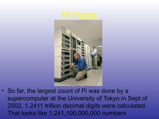 Pi Facts
• So far, the largest count of Pi was done by a
supercomputer at the University of Tokyo in Sept of
2002. 1.2411 trillion decimal digits were calculated.
That looks like 1,241,100,000,000 numbers
 