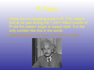 Pi Facts
• There are no repeating parts in Pi. This means
that at no part during the 1.2411 trillion counts of
Pi did the pattern begin to repeat itself. It is the
only number like this in the world.
• Albert Einstein was born on Pi Day in 1879
 