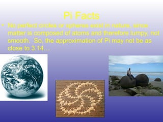 Pi Facts
• No perfect circles or spheres exist in nature, since
matter is composed of atoms and therefore lumpy, not
smooth. So, the approximation of Pi may not be as
close to 3.14…
 