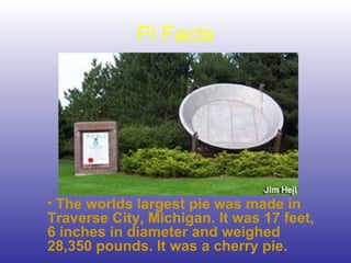 Pi Facts
• The worlds largest pie was made in
Traverse City, Michigan. It was 17 feet,
6 inches in diameter and weighed
28,350 pounds. It was a cherry pie.
 