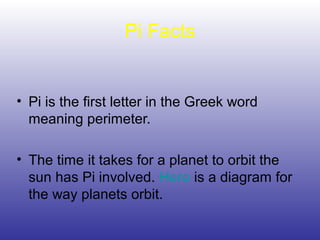 Pi Facts
• Pi is the first letter in the Greek word
meaning perimeter.
• The time it takes for a planet to orbit the
sun has Pi involved. Here is a diagram for
the way planets orbit.
 