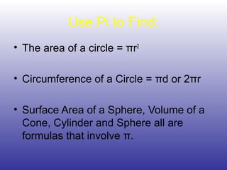 Use Pi to Find:
• The area of a circle = πr2
• Circumference of a Circle = πd or 2πr
• Surface Area of a Sphere, Volume of a
Cone, Cylinder and Sphere all are
formulas that involve π.
 