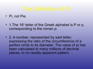 The Definition of Pi
• Pi, not Pie.
• 1.The 16th
letter of the Greek alphabet is P or p,
corresponding to the roman p.
• 2. A number, represented by said letter,
expressing the ratio of the circumference of a
perfect circle to its diameter. The value of pi has
been calculated to many millions of decimal
places, to no readily apparent pattern.
 