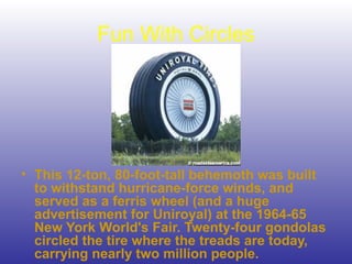 Fun With Circles
• This 12-ton, 80-foot-tall behemoth was built
to withstand hurricane-force winds, and
served as a ferris wheel (and a huge
advertisement for Uniroyal) at the 1964-65
New York World's Fair. Twenty-four gondolas
circled the tire where the treads are today,
carrying nearly two million people.
 