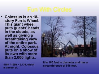 Fun With Circles
• Colossus is an 18-
story Ferris Wheel.
This giant wheel
puts guests' heads
in the clouds, as
well as giving a
breathtaking view
of the entire park.
At night, Colossus
puts on a show of
its own with more
than 2,000 lights.
It is 165 feet in diameter and has a
circumference of 518 feet.518ft / 165ft ≈ 3.139, which
is almost pi.
 
