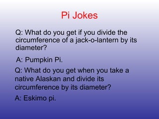 Pi Jokes
Q: What do you get if you divide the
circumference of a jack-o-lantern by its
diameter?
A: Pumpkin Pi.
Q: What do you get when you take a
native Alaskan and divide its
circumference by its diameter?
A: Eskimo pi.
 