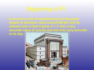 Beginning of Pi
• It occurs in a list of specifications for the great
temple of Solomon, built around 950 BC and its
interest here is that it gives π = 3. Not a very
accurate value of course and not even very accurate
in its day.
 
