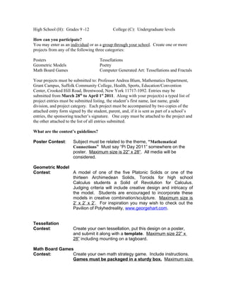 High School (H): Grades 9 -12                College (C): Undergraduate levels

How can you participate?
You may enter as an individual or as a group through your school. Create one or more
projects from any of the following three categories:

Posters                               Tessellations
Geometric Models                      Poetry
Math Board Games                      Computer Generated Art: Tessellations and Fractals

Your projects must be submitted to: Professor Andrea Blum, Mathematics Department,
Grant Campus, Suffolk Community College, Health, Sports, Education/Convention
Center, Crooked Hill Road, Brentwood, New York 11717-1092. Entries may be
submitted from March 28th to April 1st 2011. Along with your project(s) a typed list of
project entries must be submitted listing, the student’s first name, last name, grade
division, and project category. Each project must be accompanied by two copies of the
attached entry form signed by the student, parent, and, if it is sent as part of a school’s
entries, the sponsoring teacher’s signature. One copy must be attached to the project and
the other attached to the list of all entries submitted.

What are the contest’s guidelines?

Poster Contest:       Subject must be related to the theme, “Mathematical
                      Connections” Must say “Pi Day 2011” somewhere on the
                      poster. Maximum size is 22” x 28”. All media will be
                      considered.

Geometric Model
Contest:        A model of one of the five Platonic Solids or one of the
                thirteen Archimedean Solids, Toroids for high school
                Calculus students a Solid of Revolution for Calculus.
                Judging criteria will include creative design and intricacy of
                the model. Students are encouraged to incorporate these
                models in creative combination/sculpture. Maximum size is
                2’ x 2’ x 2’. For inspiration you may wish to check out the
                Pavilion of Polyhedreality, www.georgehart.com.


Tessellation
Contest:              Create your own tessellation, put this design on a poster,
                      and submit it along with a template. Maximum size 22” x
                      28” including mounting on a tagboard.

Math Board Games
Contest:        Create your own math strategy game. Include instructions.
                Games must be packaged in a sturdy box. Maximum size
 