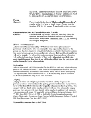 is 2’x2’x2’. Decorate your sturdy box with an advertisement
                       for your game. Maximum size is 2’x2’x2’. Loose parts must
                       be packaged in an appropriate sized box and labeled.

Poetry
Contest:               Poetry related to the theme “Mathematical Connections”,
                       may be written in rhyme or blank verse. Entries must be
                       typed on 8 ½” by 11” paper. They should not be mounted.


Computer Generated Art: Tessellations and Fractals
Contest:        Create artwork by using a computer, including computer
                software. Projects may include but will not be limited to
                tessellations and fractals. Maximum size 22” x 28” including
                mounting on a tagboard.

How do I enter the contest?
All entries must be accompanied by TWO official entry forms (photocopies are
permitted), which must be filled out completely. One copy must be attached to the
project and the other attached to a typed list of all entries submitted that lists the students
first name, last name, grade division, and project category. Entries without such forms
will not be judged. For safety of the students entering the contest, home information
will not be disclosed during the display of their work. All projects must follow the
contest guidelines and those that do not will be disqualified from the contest and will
not be displayed with the other projects.

Registration:
Schools must submit a $25.00 registration fee plus $5.00 for each entry submitted (group
projects will count as one entry). Check should be made payable to Treasurer, NCAMS.
Individual entries may be submitted from students whose schools are not participating.
The registration fee for such an individual is $10.00 for one entry, plus an additional
$5.00 for each additional entry by the same individual.

Judging
Judging of entries will take place prior to the exhibition. Pi Day Judges use the
previously outlined criteria and consider spelling, grammar and neatness of presentation.
Entries that do not follow the rules for a specific category may be disqualified. Any
category with less than 5 entries may be combined with any other category for judging
purposes. Any category with more than 25 entries may be divided into 2 sub-categories
with separate awards given. All acceptable entries will be on display on Saturday, April
9th 2011 from 2:00 P.M. to 4:00 P.M. in the Health, Sports, Education/Convention
Center, Mathematics Department, Grant Campus, Suffolk Community College, Crooked
Hill Road, Brentwood, New York 11717-1092.

Return of Entries at the End of the Exhibit
 