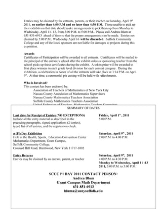 Entries may be claimed by the entrants, parents, or their teacher on Saturday, April 9th
        2011, no earlier than 4:00 P.M and no later than 4:30 P.M. Those unable to pick up
        their exhibits on that date should make arrangements to pick them up from Monday to
        Wednesday, April 11- 13, from 3:00 P.M. to 5:00 P.M.. Please call Andrea Blum at
        631-851-6913 ahead of time so that the proper arrangements can be made. Entries not
        claimed by 5:00 P.M., Wednesday April 16 will be discarded. Suffolk Community
        College and any of the listed sponsors are not liable for damages to projects during this
        exposition.

        Awards
        Certificates of Participation will be awarded to all entrants. Certificates will be mailed to
        the principal of the entrant’s school after the exhibit unless a sponsoring teacher from the
        school picks up these certificates during the exhibit. A token prize will be awarded to
        first place winners in each grade level division for each contest category. During the
        exhibition, a celebration in honor of all the entrants will take place at 3:14 P.M. on April
        9th. At that time, a ceremonial pie cutting will be held with refreshments.

        Who is Involved?
        This contest has been endorsed by:
               Association of Teachers of Mathematics of New York City
               Nassau County Association of Mathematics Supervisors
               Nassau County Mathematics Teachers Association
               Suffolk County Mathematics Teachers Association
               United Federation of Teachers, Mathematics Teachers Committee
               The Math Museum           SUMMARY OF DATES

Last date for Receipt of Entries (NO EXCEPTIONS)                     Friday, April 1st , 2011
Include all the entry material as described in the                   5:00 P.M.
preceding paragraphs, signed applications (2 copies),
typed list of all entries, and the registration check.

π (Pi) Day Exhibition                                                Saturday, April 9th , 2011
Held at the Health, Sports, Education/Convention Center              2:00 P.M. to 4:00 P.M.
Mathematics Department, Grant Campus,
Suffolk Community College,
Crooked Hill Road, Brentwood, New York 11717-1092

Entry Returns                                                        Saturday, April 9th, 2011
Entries may be claimed by an entrant, parent, or teacher             4:00 P.M. to 4:30 P.M.
                                                                     Monday to Wednesday, April 11 -13
                                                                     2011, 3:00 P.M. to 5:00 P.M.

                            SCCC PI DAY 2011 CONTACT PERSON:
                                       Andrea Blum
                               Grant Campus Math Department
                                       631-851-6913
                                   bluma@sunysuffolk.edu
 