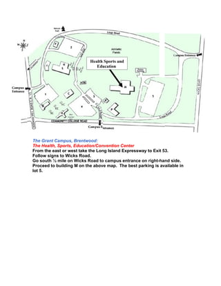 Health Sports and
                              Education




The Grant Campus, Brentwood:
The Health, Sports, Education/Convention Center
From the east or west take the Long Island Expressway to Exit 53.
Follow signs to Wicks Road.
Go south ½ mile on Wicks Road to campus entrance on right-hand side.
Proceed to building M on the above map. The best parking is available in
lot 5.
 