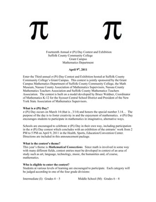 Fourteenth Annual π (Pi) Day Contest and Exhibition
                    Suffolk County Community College
                                    Grant Campus
                               Mathematics Department

                                     April 9th, 2011

Enter the Third annual π (Pi) Day Contest and Exhibition hosted at Suffolk County
Community College’s Grant Campus. This contest is jointly sponsored by the Grant
Campus Mathematics Department of Suffolk County Community College, the Math
Museum, Nassau County Association of Mathematics Supervisors, Nassau County
Mathematics Teachers Association and Suffolk County Mathematics Teachers
Association. The contest is built on a model developed by Bruce Waldner, Coordinator
of Mathematics K-12 for the Syosset Central School District and President of the New
York State Association of Mathematics Supervisors.

What is π (Pi) Day?
π (Pi) Day occurs on March 14 (that is , 3/14) and honors the special number 3.14… The
purpose of the day is to foster creativity in and the enjoyment of mathematics. π (Pi) Day
encourages students to participate in mathematics in imaginative, alternative ways.

Schools are encouraged to celebrate π (Pi) Day in their own way, including participation
in the π (Pi) Day contest which concludes with an exhibition of the entrants’ work from 2
PM to 5 PM on April 9, 2011 in the Health, Sports, Education/Convention Center.
Directions are included in this announcement package.

What is the contest’s theme?
This year’s theme is Mathematical Connections. Since math is involved in some way
with many different fields, contest entries must be developed in context of an area of
study such as art, language, technology, music, the humanities and, of course,
mathematics.

Who is eligible to enter the contest?
Students at various levels of learning are encouraged to participate. Each category will
be judged according to one of the four grade divisions:

Intermediate (I): Grades 4 – 5               Middle School (M): Grades 6 – 8
 