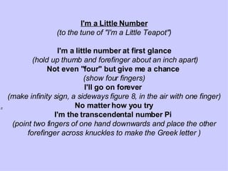 I'm a Little Number (to the tune of &quot;I'm a Little Teapot&quot;)   I'm a little number at first glance (hold up thumb and forefinger about an inch apart) Not even &quot;four&quot; but give me a chance   (show four fingers) I'll go on forever   (make infinity sign, a sideways figure 8, in the air with one finger) No matter how you try I'm the transcendental number Pi   (point two fingers of one hand downwards and place the other forefinger across knuckles to make the Greek letter ) 