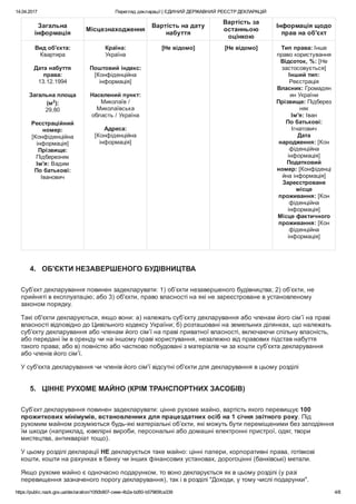 14.04.2017 Перегляд декларації | ЄДИНИЙ ДЕРЖАВНИЙ РЕЄСТР ДЕКЛАРАЦІЙ
https://public.nazk.gov.ua/declaration/1050b907­ceee­4b2a­bd50­b57965fca339 4/8
Загальна
інформація
Місцезнаходження
Вартість на дату
набуття
Вартість за
останньою
оцінкою
Інформація щодо
прав на об'єкт
Вид об'єкта:
Квартира
 
Дата набуття
права:
13.12.1994
 
Загальна площа
(м2
):
29,80
 
Реєстраційний
номер:
[Конфіденційна
інформація]
Прізвище:
Підберезняк
Ім'я: Вадим
По батькові:
Іванович
Країна:
Україна
 
Поштовий індекс:
[Конфіденційна
інформація]
 
Населений пункт:
Миколаїв /
Миколаївська
область / Україна
 
Адреса:
[Конфіденційна
інформація]
[Не відомо] [Не відомо] Тип права: Інше
право користування
Відсоток, %: [Не
застосовується]
Інший тип:
Реєстрація
Власник: Громадян
ин України
Прізвище: Підберез
няк
Ім'я: Іван
По батькові:
Ігнатович
Дата
народження: [Кон
фіденційна
інформація]
Податковий
номер: [Конфіденці
йна інформація]
Зареєстроване
місце
проживання: [Кон
фіденційна
інформація]
Місце фактичного
проживання: [Кон
фіденційна
інформація]
 
4.   ОБ'ЄКТИ НЕЗАВЕРШЕНОГО БУДІВНИЦТВА
Суб’єкт декларування повинен задекларувати: 1) об’єкти незавершеного будівництва; 2) об’єкти, не
прийняті в експлуатацію; або 3) об'єкти, право власності на які не зареєстроване в установленому
законом порядку.
Такі об'єкти декларуються, якщо вони: а) належать суб’єкту декларування або членам його сім’ї на праві
власності відповідно до Цивільного кодексу України; б) розташовані на земельних ділянках, що належать
суб’єкту декларування або членам його сім’ї на праві приватної власності, включаючи спільну власність,
або передані їм в оренду чи на іншому праві користування, незалежно від правових підстав набуття
такого права; або в) повністю або частково побудовані з матеріалів чи за кошти суб’єкта декларування
або членів його сім’ї.
У суб'єкта декларування чи членів його сім'ї відсутні об'єкти для декларування в цьому розділі
5.   ЦІННЕ РУХОМЕ МАЙНО (КРІМ ТРАНСПОРТНИХ ЗАСОБІВ)
Суб’єкт декларування повинен задекларувати: цінне рухоме майно, вартість якого перевищує 100
прожиткових мінімумів, встановленних для працездатних осіб на 1 січня звітного року. Під
рухомим майном розуміються будь­які матеріальні об’єкти, які можуть бути переміщеними без заподіяння
їм шкоди (наприклад, ювелірні вироби, персональні або домашні електронні пристрої, одяг, твори
мистецтва, антикваріат тощо).
У цьому розділі декларації НЕ декларується таке майно: цінні папери, корпоративні права, готівкові
кошти, кошти на рахунках в банку чи інших фінансових установах, дорогоцінні (банківські) метали.
Якщо рухоме майно є одночасно подарунком, то воно декларується як в цьому розділі (у разі
перевищення зазначеного порогу декларування), так і в розділі "Доходи, у тому числі подарунки".
 