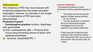 PREVENTION
The incidence of PID may have reduced with
screening programmes and public education
campaigns, however, no reduction in the longer-
term complications of PID have been
demonstrated
Protective Factors
􏰃 Contraceptive practice condom, diaphragm
with spermicides
 Oral contraceptives pills.----Produce thick
mucus plug preventing ascent of sperm and
bacterial penetration
 . Vaccines. (hepatitisB,HPV. )
prevent reinfection:
Educating the patient to avoid
reinfection and the potential hazards of
it
􏰃 The patient should be warned
against multiple sexual partners
􏰃 To use condom
􏰃 The sexual partner or partners
are to be traced and properly
investigated to find out the
organism and treated effectively.
If they have got nongonococcal
urethritis, they should be treated
with tetracycline 500 mg 6 hourly or
doxycycline 100 mg twice daily for
7 days.
 