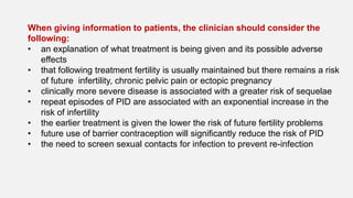 When giving information to patients, the clinician should consider the
following:
• an explanation of what treatment is being given and its possible adverse
effects
• that following treatment fertility is usually maintained but there remains a risk
of future infertility, chronic pelvic pain or ectopic pregnancy
• clinically more severe disease is associated with a greater risk of sequelae
• repeat episodes of PID are associated with an exponential increase in the
risk of infertility
• the earlier treatment is given the lower the risk of future fertility problems
• future use of barrier contraception will significantly reduce the risk of PID
• the need to screen sexual contacts for infection to prevent re-infection
 