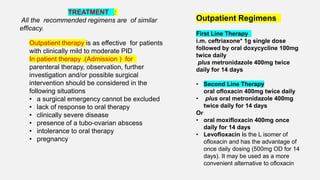 Outpatient therapy is as effective for patients
with clinically mild to moderate PID
In patient therapy .(Admission ) for
parenteral therapy, observation, further
investigation and/or possible surgical
intervention should be considered in the
following situations
• a surgical emergency cannot be excluded
• lack of response to oral therapy
• clinically severe disease
• presence of a tubo-ovarian abscess
• intolerance to oral therapy
• pregnancy
Outpatient Regimens
First Line Therapy
i.m. ceftriaxone* 1g single dose
followed by oral doxycycline 100mg
twice daily
plus metronidazole 400mg twice
daily for 14 days
• Second Line Therapy
oral ofloxacin 400mg twice daily
• plus oral metronidazole 400mg
twice daily for 14 days
Or
• oral moxifloxacin 400mg once
daily for 14 days
• Levofloxacin is the L isomer of
ofloxacin and has the advantage of
once daily dosing (500mg OD for 14
days). It may be used as a more
convenient alternative to ofloxacin
TREATMENT :
All the recommended regimens are of similar
efficacy.
 