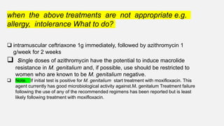 when the above treatments are not appropriate e.g.
allergy, intolerance What to do?
 intramuscular ceftriaxone 1g immediately, followed by azithromycin 1
g/week for 2 weeks
 single doses of azithromycin have the potential to induce macrolide
resistance in M. genitalium and, if possible, use should be restricted to
women who are known to be M. genitalium negative.
 Note. If initial test is positive for M. genitalium start treatment with moxifloxacin. This
agent currently has good microbiological activity against.M. genitalum Treatment failure
following the use of any of the recommended regimens has been reported but is least
likely following treatment with moxifloxacin.
 