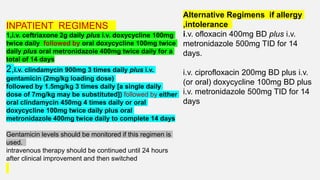 INPATIENT REGIMENS
1,i.v. ceftriaxone 2g daily plus i.v. doxycycline 100mg
twice daily followed by oral doxycycline 100mg twice
daily plus oral metronidazole 400mg twice daily for a
total of 14 days
2,i.v. clindamycin 900mg 3 times daily plus i.v.
gentamicin (2mg/kg loading dose)
followed by 1.5mg/kg 3 times daily [a single daily
dose of 7mg/kg may be substituted]) followed by either
oral clindamycin 450mg 4 times daily or oral
doxycycline 100mg twice daily plus oral
metronidazole 400mg twice daily to complete 14 days
Gentamicin levels should be monitored if this regimen is
used.
intravenous therapy should be continued until 24 hours
after clinical improvement and then switched
Alternative Regimens if allergy
,intolerance
i.v. ofloxacin 400mg BD plus i.v.
metronidazole 500mg TID for 14
days.
i.v. ciprofloxacin 200mg BD plus i.v.
(or oral) doxycycline 100mg BD plus
i.v. metronidazole 500mg TID for 14
days
 