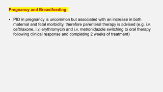 Pregnancy and Breastfeeding
• PID in pregnancy is uncommon but associated with an increase in both
maternal and fetal morbidity, therefore parenteral therapy is advised (e.g. i.v.
ceftriaxone, i.v. erythromycin and i.v. metronidazole switching to oral therapy
following clinical response and completing 2 weeks of treatment)
 