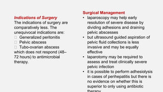 Surgical Management
• laparoscopy may help early
resolution of severe disease by
dividing adhesions and draining
pelvic abscesses
• but ultrasound guided aspiration of
pelvic fluid collections is less
invasive and may be equally
effective
• laparotomy may be required to
assess and treat clinically severe
pelvic infection
• it is possible to perform adhesiolysis
in cases of perihepatitis but there is
no evidence on whether this is
superior to only using antibiotic
Indications of Surgery
The indications of surgery are
comparatively less. The
unequivocal indications are:
􏰃 Generalized peritonitis
􏰃 Pelvic abscess
􏰃 Tubo-ovarian abscess
which does not respond (48–
72 hours) to antimicrobial
therapy.
 