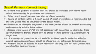 Sexual Partners :/ contact tracing
 -Current male partners of women with PID should be contacted and offered health
advice and screening for gonorrhoea and chlamydia.
 Other recent sexual partners may also be offered screening
 - tracing of contacts within a 6 month period of onset of symptoms is recommended but
this time period may be influenced by the sexual history .
 - Gonorrhoea or chlamydia diagnosed in the male partner should be treated appropriately
and concurrently with the index patient.
 - Because many cases of PID are not associated with gonorrhoea or chlamydia, broad
spectrum empirical therapy should also be offered to male partners e.g. azithromycin 1g
single dose
 - If screening for gonorrhoea is not available additional specific antibiotics effective
against Neisseria gonorrhoeae should be offered e.g. i.m. ceftriaxone 1gm single dose
 - Partners should be advised to avoid intercourse until they and the index patient have
completed the treatment course .
 