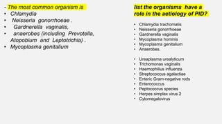 - The most common organism is
• Chlamydia
• Neisseria gonorrhoeae .
• Gardnerella vaginalis,
• anaerobes (including Prevotella,
Atopobium and Leptotrichia) .
• Mycoplasma genitalium
list the organisms have a
role in the aetiology of PID?
• Chlamydia trachomatis
• Neisseria gonorrhoeae
• Gardnerella vaginalis
• Mycoplasma hominis
• Mycoplasma genitalium
• Anaerobes.
• Ureaplasma urealyticum
• Trichomonas vaginalis
• Haemophilius influenza
• Streptococcus agalactiae
• Enteric Gram-negative rods
• Enterococcus
• Peptococcus species
• Herpes simplex virus 2
• Cytomegalovirus
 