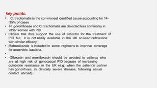 key points.
• C. trachomatis is the commonest identified cause accounting for 14-
35% of cases
• N. gonorrhoeae and C. trachomatis are detected less commonly in
older women with PID
• Clinical trial data support the use of cefoxitin for the treatment of
PID but it is not easily available in the UK so used ceftriaxone
with similar efficecy.
• Metronidazole is included in some regimens to improve coverage
for anaerobic bacteria.
•
• -Ofloxacin and moxifloxacin should be avoided in patients who
are at high risk of gonococcal PID because of increasing
quinolone resistance in the UK (e.g. when the patient’s partner
has gonorrhoea, in clinically severe disease, following sexual
contact abroad).
 