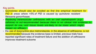 Key points.
- Quinolones should also be avoided as first line empirical treatment for
PID in areas where >5% of PID is caused by quinolone resistant
Neisseria gonorrhoeae.
- Replacing intramuscular ceftriaxone with an oral cephalosporin (e.g.
cefixime) is not recommended because there is no clinical trial evidence to
support its use, and tissue levels are likely to be lower which might
impact on efficacy
- the use of doxycycline plus metronidazole, in the absence of ceftriaxone, is not
recommended because the evidence base is limited, previous trials have
reported significant rates of treatment failure and the addition of ceftriaxone
improves treatment outcome
 