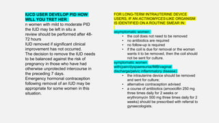 IUCD USER DEVELOP PID HOW
WILL YOU TRET HER
n women with mild to moderate PID
the IUD may be left in situ a
review should be performed after 48-
72 hours
IUD removed if significant clinical
improvement has not occurred.
The decision to remove the IUD needs
to be balanced against the risk of
pregnancy in those who have had
otherwise unprotected intercourse in
the preceding 7 days.
Emergency hormonal contraception
following removal of an IUD may be
appropriate for some women in this
situation.
FOR LONG-TERM INTRAUTERINE DEVICE
USERS, IF AN ACTINOMYCES-LIKE ORGANISM
IS IDENTIFIED ON A ROUTINE SMEAR IN:
asymptomatic women:
• the coil does not need to be removed
• no antibiotics are required
• no follow-up is required
• if the coil is due for removal or the woman
wants it to be removed, then the coil should
not be sent for culture.
symptomatic women
with(pain/dyspaereunia/IMB/vaginal
discharge/pelvic inflammatory disease)
• the intrauterine device should be removed
and sent for culture;
• alternative contraception advised
• a course of antibiotics (amoxicillin 250 mg
three times daily for 2 weeks or
erythromycin 500 mg three times daily􏰃
for 2
weeks) should be prescribed with referral to
gynaecologists.
 
