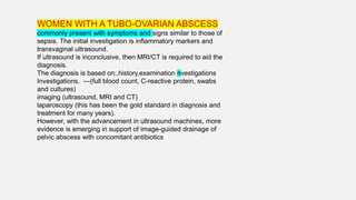 WOMEN WITH A TUBO-OVARIAN ABSCESS
commonly present with symptoms and signs similar to those of
sepsis. The initial investigation is inflammatory markers and
transvaginal ultrasound.
If ultrasound is inconclusive, then MRI/CT is required to aid the
diagnosis.
The diagnosis is based on:,history,examination nvestigations
Investigations. ---(full blood count, C-reactive protein, swabs
and cultures)
imaging (ultrasound, MRI and CT)
laparoscopy (this has been the gold standard in diagnosis and
treatment for many years).
However, with the advancement in ultrasound machines, more
evidence is emerging in support of image-guided drainage of
pelvic abscess with concomitant antibiotics
 