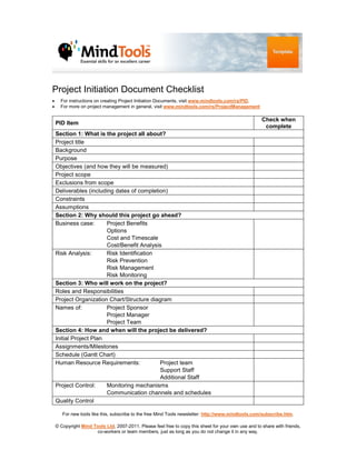 Project Initiation Document Checklist
•     For instructions on creating Project Initiation Documents, visit www.mindtools.com/rs/PID.
•     For more on project management in general, visit www.mindtools.com/rs/ProjectManagement

                                                                                                       Check when
    PID Item
                                                                                                        complete
    Section 1: What is the project all about?
    Project title
    Background
    Purpose
    Objectives (and how they will be measured)
    Project scope
    Exclusions from scope
    Deliverables (including dates of completion)
    Constraints
    Assumptions
    Section 2: Why should this project go ahead?
    Business case:       Project Benefits
                         Options
                         Cost and Timescale
                         Cost/Benefit Analysis
    Risk Analysis:       Risk Identification
                         Risk Prevention
                         Risk Management
                         Risk Monitoring
    Section 3: Who will work on the project?
    Roles and Responsibilities
    Project Organization Chart/Structure diagram
    Names of:            Project Sponsor
                         Project Manager
                         Project Team
    Section 4: How and when will the project be delivered?
    Initial Project Plan
    Assignments/Milestones
    Schedule (Gantt Chart)
    Human Resource Requirements:             Project team
                                             Support Staff
                                             Additional Staff
    Project Control:     Monitoring mechanisms
                         Communication channels and schedules
    Quality Control

       For new tools like this, subscribe to the free Mind Tools newsletter: http://www.mindtools.com/subscribe.htm.

    © Copyright Mind Tools Ltd, 2007-2011. Please feel free to copy this sheet for your own use and to share with friends,
                      co-workers or team members, just as long as you do not change it in any way.
 