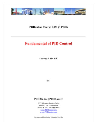 An Approved Continuing Education Provider
PDHonline Course E331 (3 PDH)
Fundamental of PID Control
Anthony K. Ho, P.E.
2014
PDH Online | PDH Center
5272 Meadow Estates Drive
Fairfax, VA 22030-6658
Phone & Fax: 703-988-0088
www.PDHonline.org
www.PDHcenter.com
 