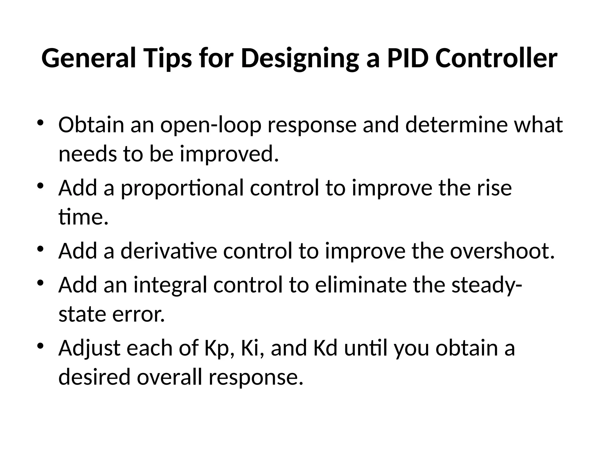 General Tips for Designing a PID Controller
• Obtain an open-loop response and determine what
needs to be improved.
• Add a proportional control to improve the rise
time.
• Add a derivative control to improve the overshoot.
• Add an integral control to eliminate the steady-
state error.
• Adjust each of Kp, Ki, and Kd until you obtain a
desired overall response.
 