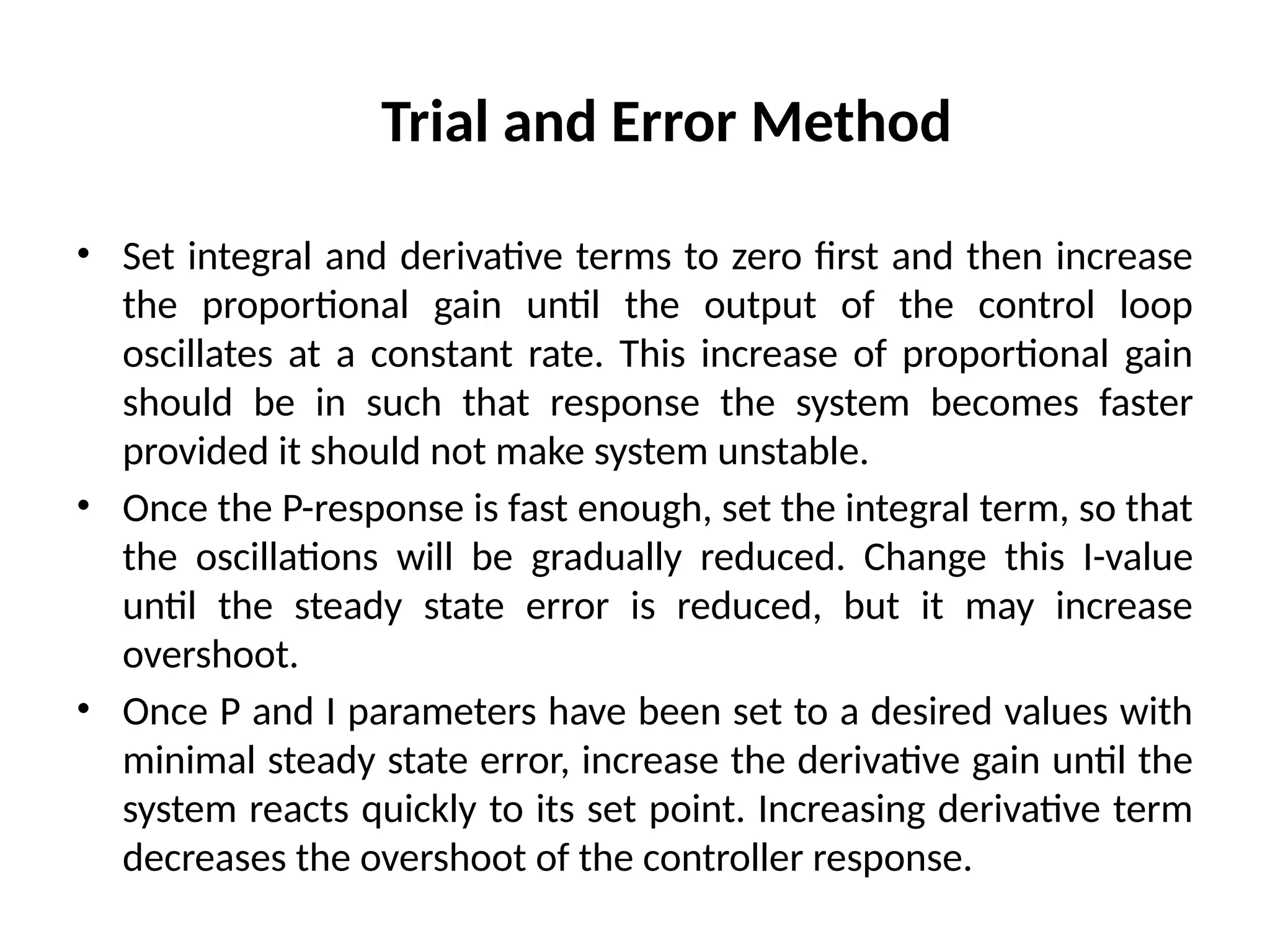 Trial and Error Method
• Set integral and derivative terms to zero first and then increase
the proportional gain until the output of the control loop
oscillates at a constant rate. This increase of proportional gain
should be in such that response the system becomes faster
provided it should not make system unstable.
• Once the P-response is fast enough, set the integral term, so that
the oscillations will be gradually reduced. Change this I-value
until the steady state error is reduced, but it may increase
overshoot.
• Once P and I parameters have been set to a desired values with
minimal steady state error, increase the derivative gain until the
system reacts quickly to its set point. Increasing derivative term
decreases the overshoot of the controller response.
 