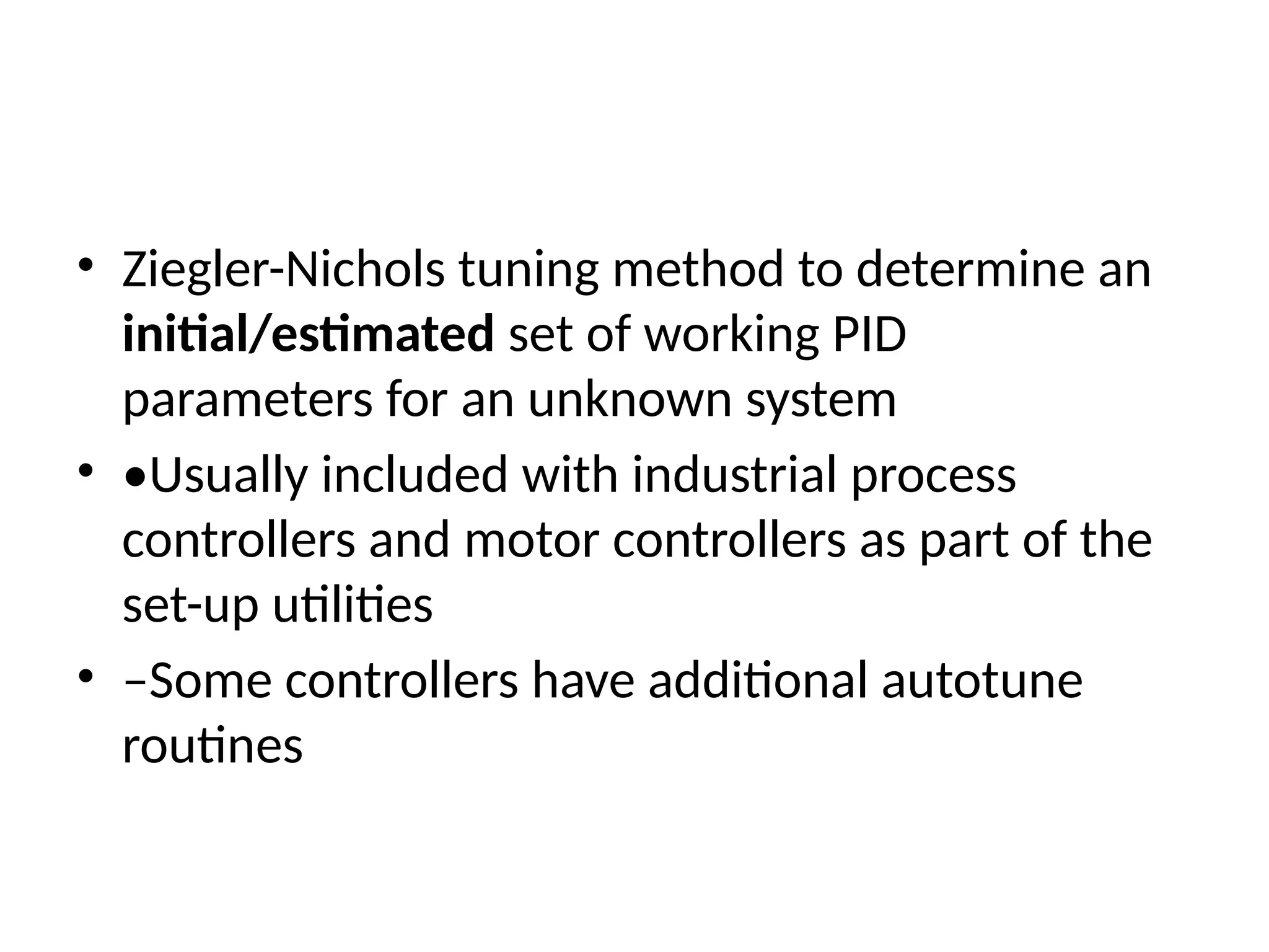 • Ziegler-Nichols tuning method to determine an
initial/estimated set of working PID
parameters for an unknown system
• •Usually included with industrial process
controllers and motor controllers as part of the
set-up utilities
• –Some controllers have additional autotune
routines
 