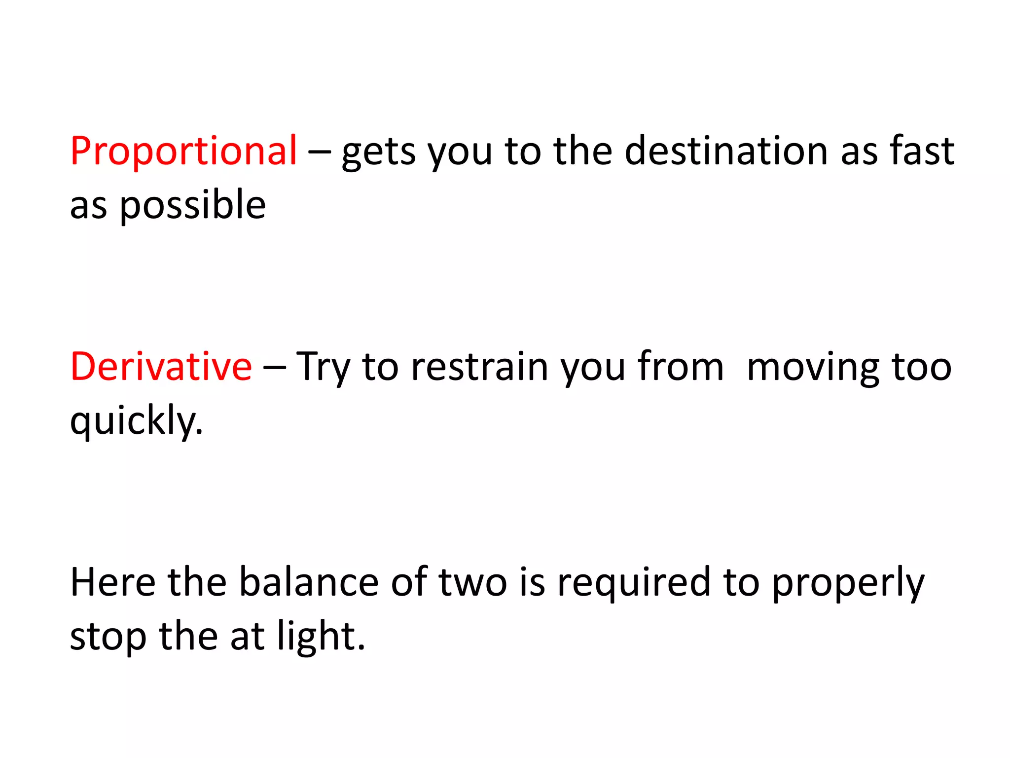 Proportional – gets you to the destination as fast
as possible
Derivative – Try to restrain you from moving too
quickly.
Here the balance of two is required to properly
stop the at light.
 